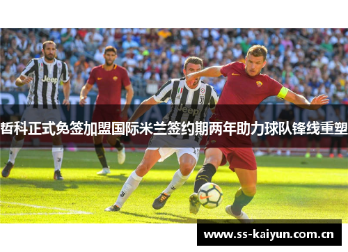 哲科正式免签加盟国际米兰签约期两年助力球队锋线重塑